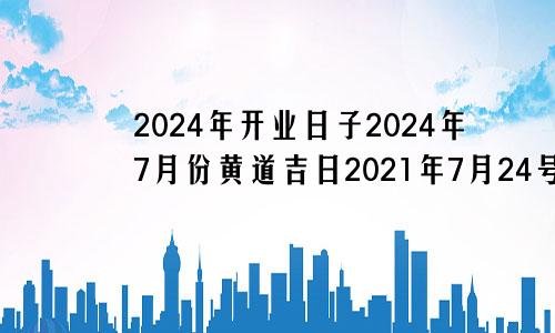 2024年开业日子2024年7月份黄道吉日2021年7月24号适合开业吗