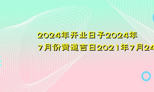 2024年开业日子2024年7月份黄道吉日2021年7月24l开业好不好