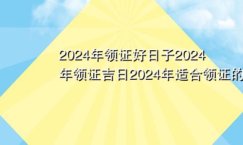 2024年领证好日子2024年领证吉日2024年适合领证的日子一览表