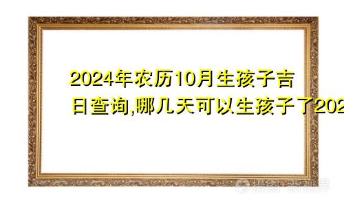 2024年农历10月生孩子吉日查询,哪几天可以生孩子了2024年农历十月