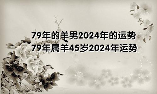 79年的羊男2024年的运势79年属羊45岁2024年运势